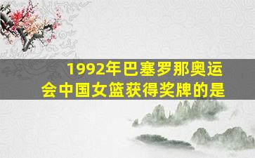 1992年巴塞罗那奥运会中国女篮获得奖牌的是