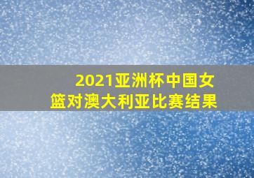 2021亚洲杯中国女篮对澳大利亚比赛结果