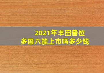 2021年丰田普拉多国六能上市吗多少钱