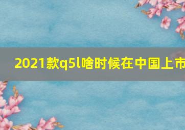 2021款q5l啥时候在中国上市