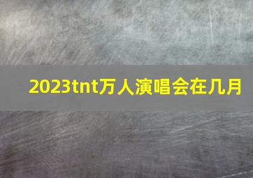 2023tnt万人演唱会在几月