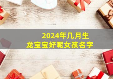 2024年几月生龙宝宝好呢女孩名字