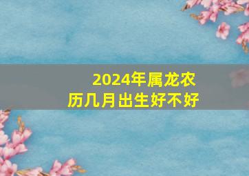 2024年属龙农历几月出生好不好