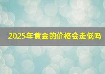 2025年黄金的价格会走低吗