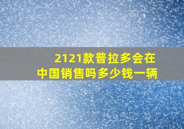 2121款普拉多会在中国销售吗多少钱一辆