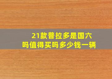 21款普拉多是国六吗值得买吗多少钱一辆