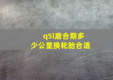 q5l磨合期多少公里换轮胎合适