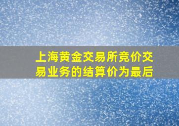 上海黄金交易所竞价交易业务的结算价为最后