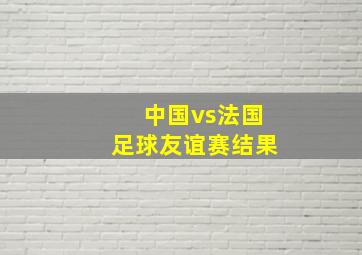 中国vs法国足球友谊赛结果