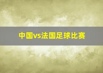 中国vs法国足球比赛