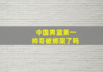 中国男篮第一帅哥被绑架了吗