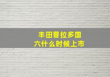 丰田普拉多国六什么时候上市