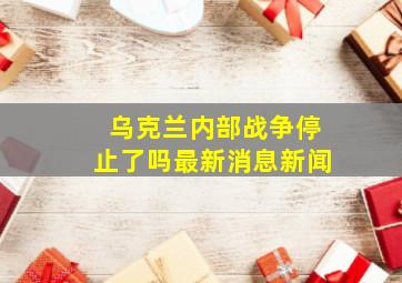 乌克兰内部战争停止了吗最新消息新闻