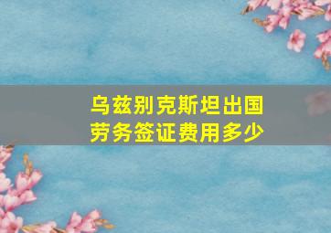 乌兹别克斯坦出国劳务签证费用多少