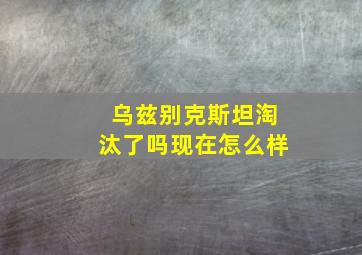 乌兹别克斯坦淘汰了吗现在怎么样