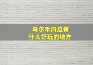 乌尔禾周边有什么好玩的地方