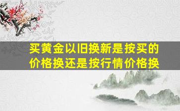 买黄金以旧换新是按买的价格换还是按行情价格换