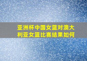 亚洲杯中国女篮对澳大利亚女篮比赛结果如何