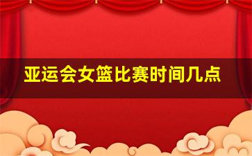 亚运会女篮比赛时间几点