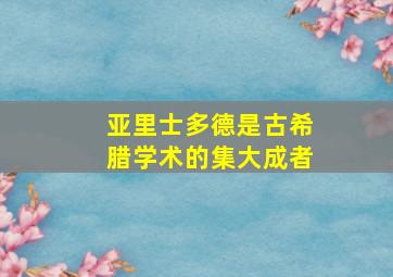 亚里士多德是古希腊学术的集大成者