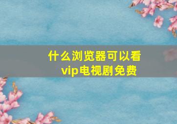 什么浏览器可以看vip电视剧免费