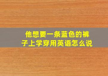 他想要一条蓝色的裤子上学穿用英语怎么说