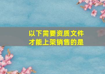 以下需要资质文件才能上架销售的是