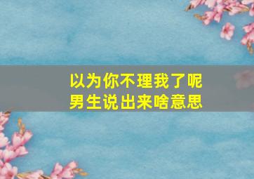 以为你不理我了呢男生说出来啥意思