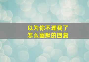 以为你不理我了怎么幽默的回复