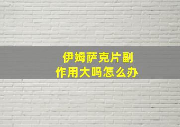 伊姆萨克片副作用大吗怎么办