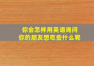 你会怎样用英语询问你的朋友想吃些什么呢