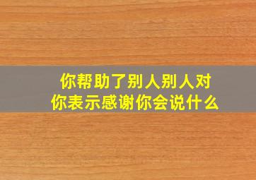 你帮助了别人别人对你表示感谢你会说什么