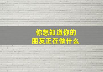 你想知道你的朋友正在做什么