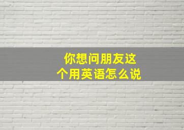 你想问朋友这个用英语怎么说