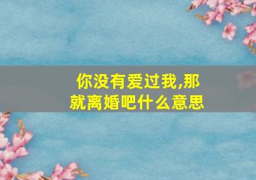 你没有爱过我,那就离婚吧什么意思