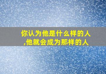 你认为他是什么样的人,他就会成为那样的人