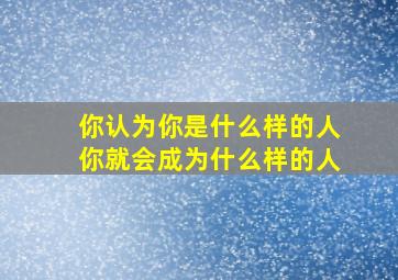 你认为你是什么样的人你就会成为什么样的人