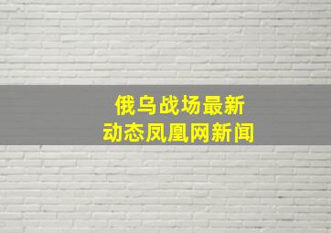 俄乌战场最新动态凤凰网新闻