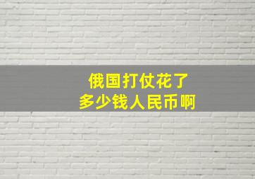 俄国打仗花了多少钱人民币啊