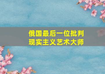 俄国最后一位批判现实主义艺术大师