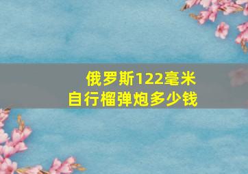 俄罗斯122毫米自行榴弹炮多少钱