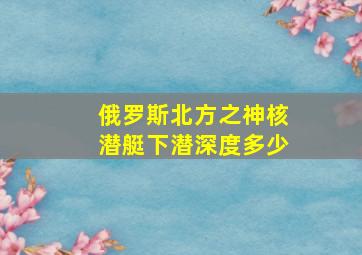 俄罗斯北方之神核潜艇下潜深度多少