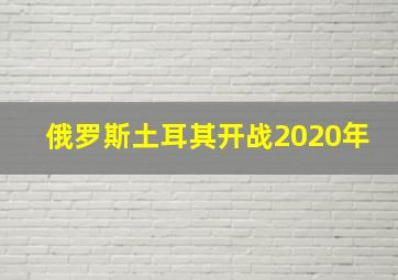 俄罗斯土耳其开战2020年