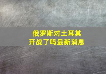 俄罗斯对土耳其开战了吗最新消息