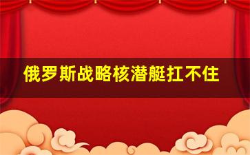 俄罗斯战略核潜艇扛不住