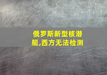 俄罗斯新型核潜艇,西方无法检测