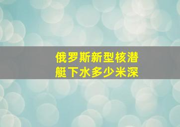 俄罗斯新型核潜艇下水多少米深