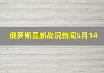 俄罗斯最新战况新闻5月14