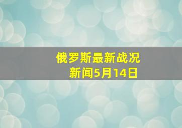 俄罗斯最新战况新闻5月14日