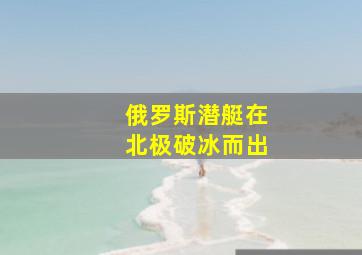 俄罗斯潜艇在北极破冰而出